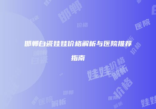 邯郸白瓷娃娃价格解析与医院推荐指南