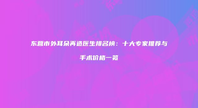 东营市外耳朵再造医生排名榜：十大专家推荐与手术价格一览