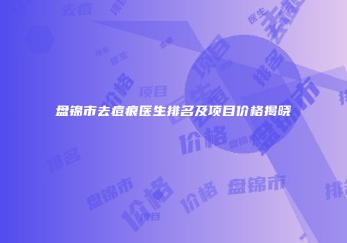 盘锦市去痘痕医生排名及项目价格揭晓