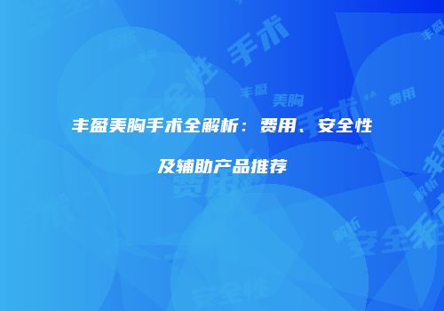 丰盈美胸手术全解析：费用、安全性及辅助产品推荐