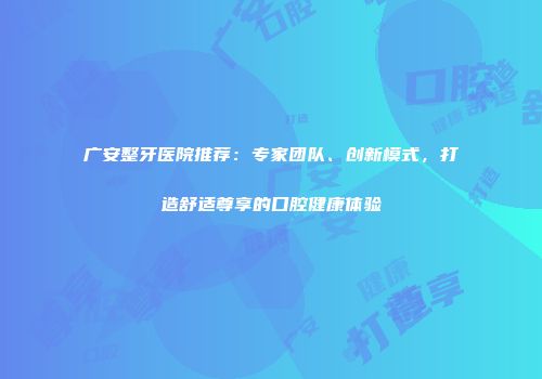 广安整牙医院推荐：专家团队、创新模式，打造舒适尊享的口腔健康体验
