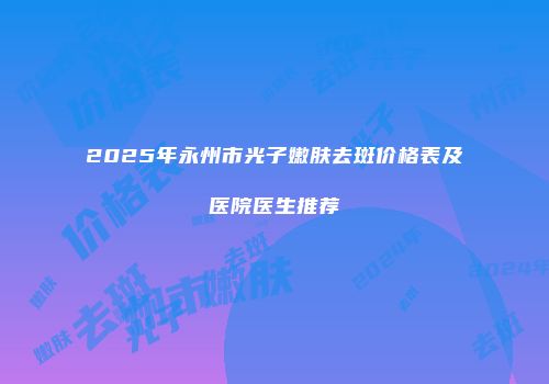 2025年永州市光子嫩肤去斑价格表及医院医生推荐