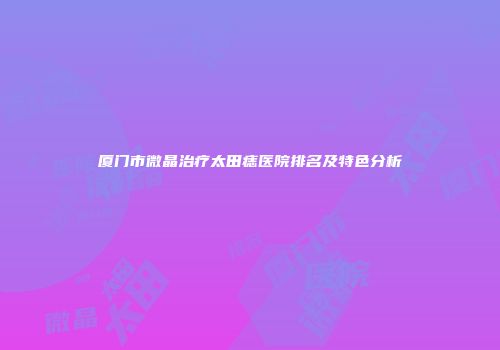 厦门市微晶治疗太田痣医院排名及特色分析
