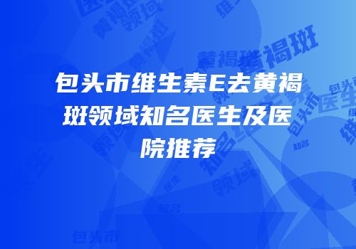 包头市维生素E去黄褐斑领域知名医生及医院推荐