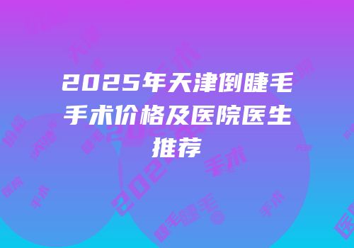 2025年天津倒睫毛手术价格及医院医生推荐