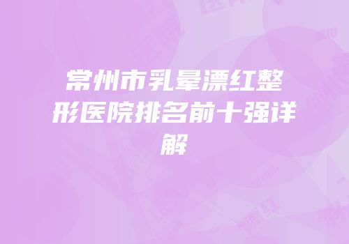 常州市乳晕漂红整形医院排名前十强详解