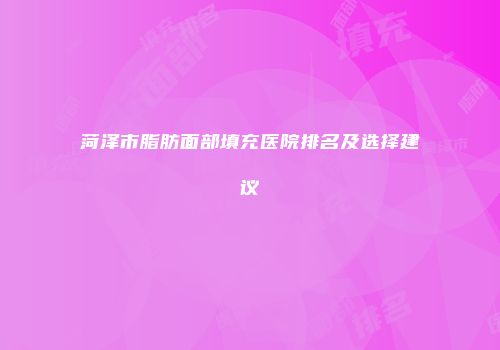 菏泽市脂肪面部填充医院排名及选择建议