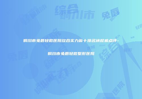 铜川市兔唇轻微医院综合实力前十排名榜权威点评-铜川市兔唇轻微整形医院