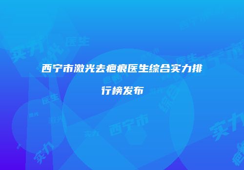西宁市激光去疤痕医生综合实力排行榜发布