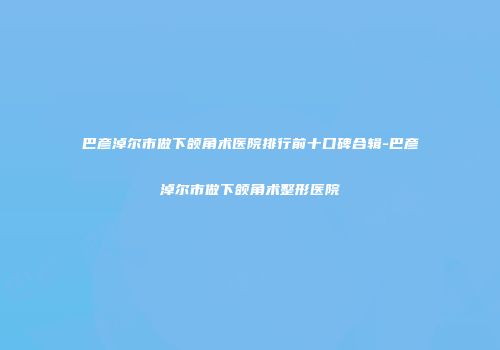 巴彦淖尔市做下颌角术医院排行前十口碑合辑-巴彦淖尔市做下颌角术整形医院