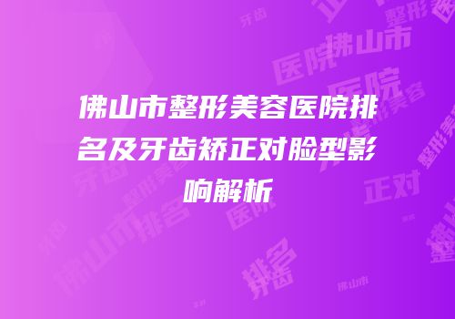 佛山市整形美容医院排名及牙齿矫正对脸型影响解析