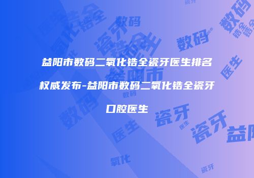 益阳市数码二氧化锆全瓷牙医生排名权威发布-益阳市数码二氧化锆全瓷牙口腔医生