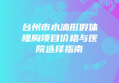 台州市水滴形假体隆胸项目价格与医院选择指南