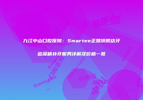 九江中山口腔医院：Smartee正雅旗舰店牙齿深龋补牙服务详解及价格一览