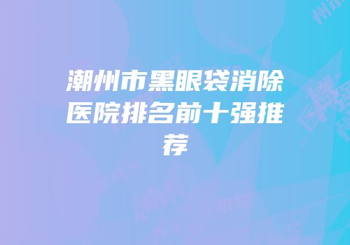 潮州市黑眼袋消除医院排名前十强推荐