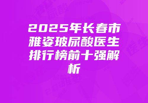 2025年长春市雅姿玻尿酸医生排行榜前十强解析
