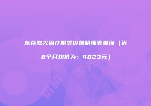 东莞激光治疗眼袋价格明细表查询（近6个月均价为：4823元）