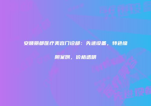 安顺丽都医疗美容门诊部：先进设备，特色缩阴案例，价格透明