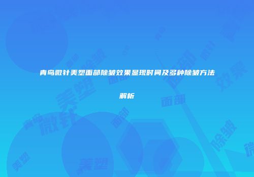 青岛微针美塑面部除皱效果显现时间及多种除皱方法解析