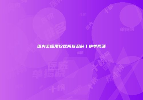 国内去嘴角纹医院排名前十榜单揭晓