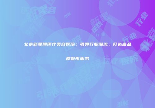 北京新星靓医疗美容医院：引领行业潮流，打造高品质整形服务