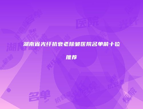 湖南省光纤抗衰老除皱医院名单前十位推荐
