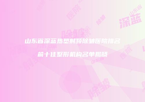 山东省深蓝热塑射频除皱医院排名前十佳整形机构名单揭晓