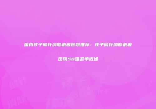 国内孩子缝针消除疤痕医院推荐：孩子缝针消除疤痕医院50强名单概述