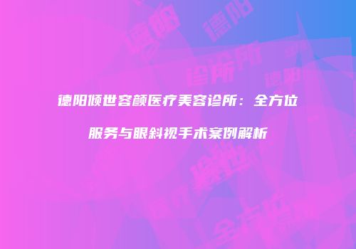 德阳倾世容颜医疗美容诊所：全方位服务与眼斜视手术案例解析