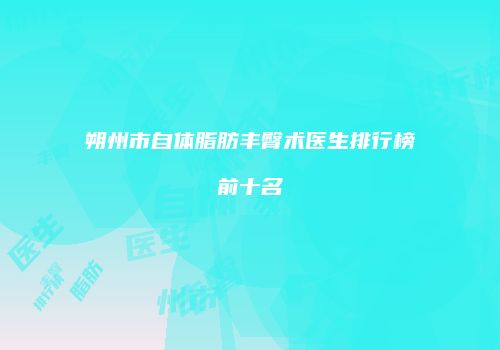 朔州市自体脂肪丰臀术医生排行榜前十名