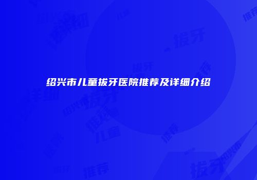 绍兴市儿童拔牙医院推荐及详细介绍
