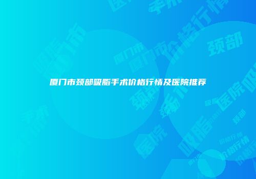 厦门市颈部吸脂手术价格行情及医院推荐