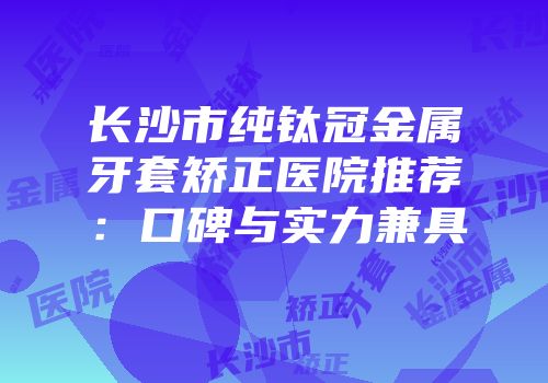 长沙市纯钛冠金属牙套矫正医院推荐：口碑与实力兼具