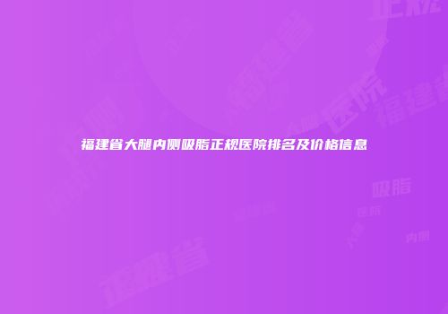 福建省大腿内侧吸脂正规医院排名及价格信息