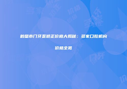 鹤壁市门牙歪矫正价格大揭秘：多家口腔机构价格全览
