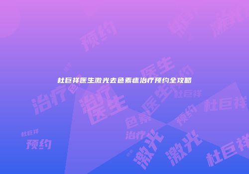 杜巨祥医生激光去色素痣治疗预约全攻略