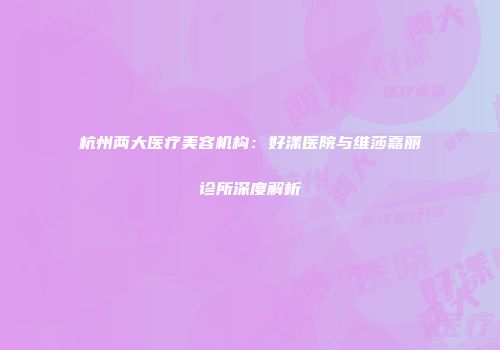 杭州两大医疗美容机构：好漾医院与维莎嘉丽诊所深度解析