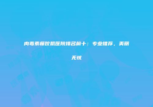肉毒素瘦咬肌医院排名前十：专业推荐，美丽无忧