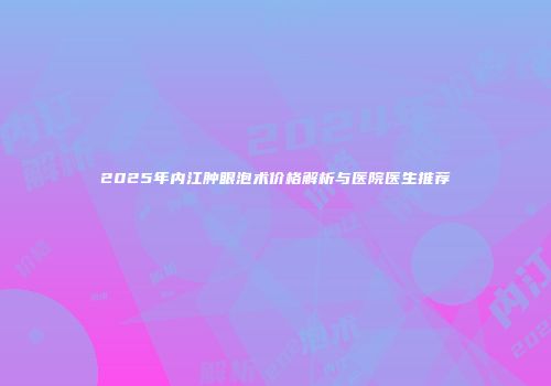 2025年内江肿眼泡术价格解析与医院医生推荐