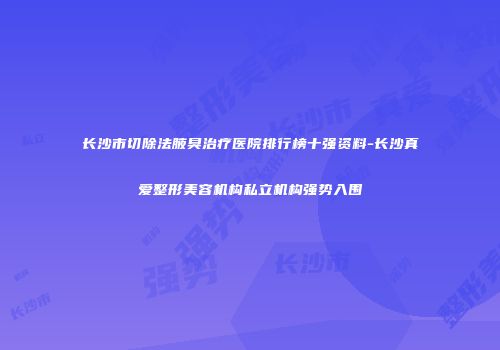 长沙市切除法腋臭治疗医院排行榜十强资料-长沙真爱整形美容机构私立机构强势入围
