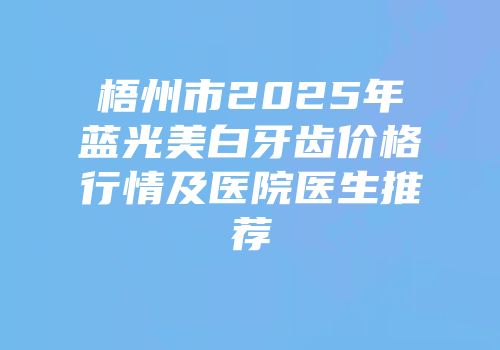 梧州市2025年蓝光美白牙齿价格行情及医院医生推荐