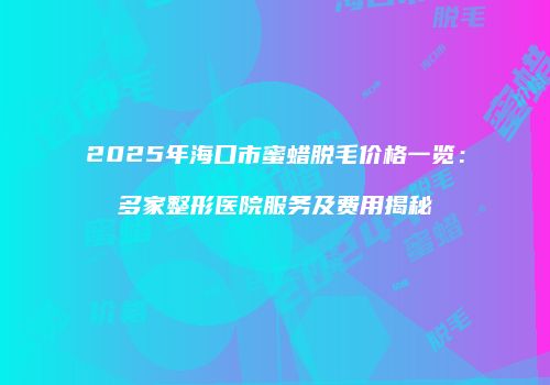 2025年海口市蜜蜡脱毛价格一览：多家整形医院服务及费用揭秘