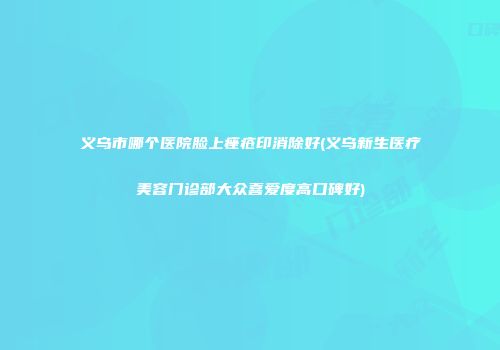义乌市哪个医院脸上痤疮印消除好(义乌新生医疗美容门诊部大众喜爱度高口碑好)