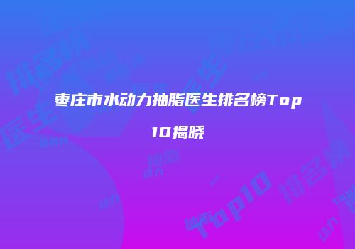 枣庄市水动力抽脂医生排名榜Top10揭晓