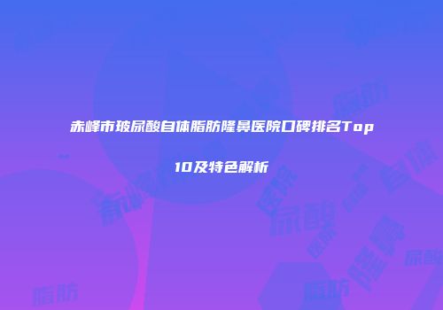 赤峰市玻尿酸自体脂肪隆鼻医院口碑排名Top10及特色解析