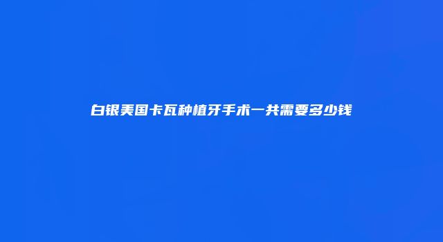 白银美国卡瓦种植牙手术一共需要多少钱