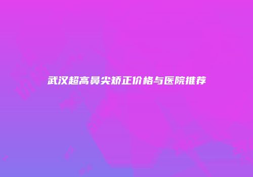 武汉超高鼻尖矫正价格与医院推荐