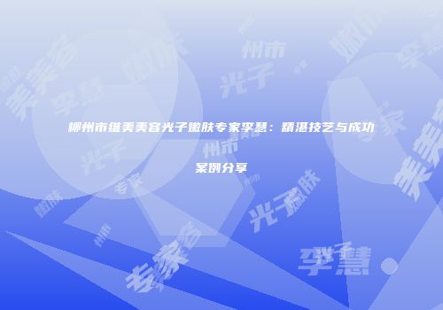 柳州市维美美容光子嫩肤专家李慧：精湛技艺与成功案例分享