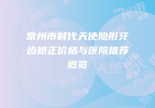 常州市时代天使隐形牙齿矫正价格与医院推荐概览