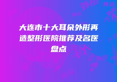 大连市十大耳朵外形再造整形医院推荐及名医盘点